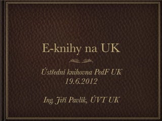 E-knihy na UK
Ústřední knihovna PedF UK
        19.6.2012

Ing. Jiří Pavlík, ÚVT UK
 
