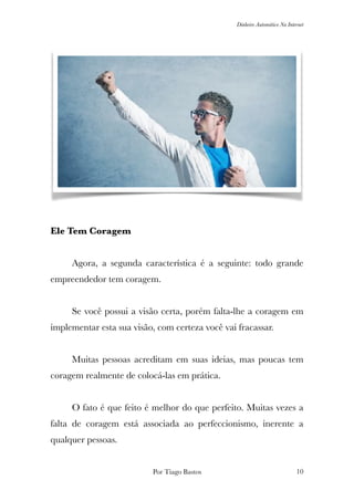 Dinheiro Automático Na Internet
Ele Tem Coragem
	
	 Agora, a segunda característica é a seguinte: todo grande
empreendedor tem coragem.
	 Se você possui a visão certa, porém falta-lhe a coragem em
implementar esta sua visão, com certeza você vai fracassar.
	 Muitas pessoas acreditam em suas ideias, mas poucas tem
coragem realmente de colocá-las em prática.
	 O fato é que feito é melhor do que perfeito. Muitas vezes a
falta de coragem está associada ao perfeccionismo, inerente a
qualquer pessoas.
Por Tiago Bastos !10
 