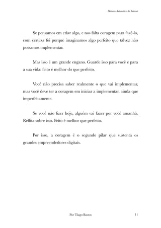 Dinheiro Automático Na Internet
	 Se pensamos em criar algo, e nos falta coragem para fazê-lo,
com certeza foi porque imaginamos algo perfeito que talvez não
possamos implementar.
	 Mas isso é um grande engano. Guarde isso para você e para
a sua vida: feito é melhor do que perfeito.
	 Você não precisa saber realmente o que vai implementar,
mas você deve ter a coragem em iniciar a implementar, ainda que
imperfeitamente.
	 Se você não ﬁzer hoje, alguém vai fazer por você amanhã.
Reﬂita sobre isso. Feito é melhor que perfeito.
	 Por isso, a coragem é o segundo pilar que sustenta os
grandes empreendedores digitais.
Por Tiago Bastos !11
 