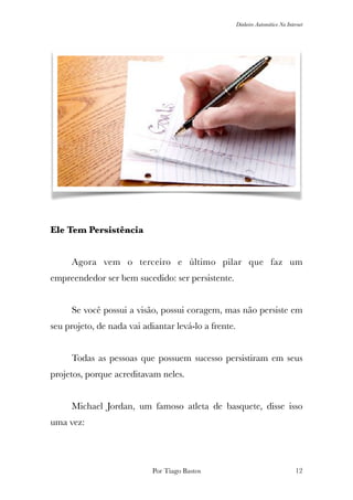 Dinheiro Automático Na Internet
Ele Tem Persistência
	 Agora vem o terceiro e último pilar que faz um
empreendedor ser bem sucedido: ser persistente.
	 Se você possui a visão, possui coragem, mas não persiste em
seu projeto, de nada vai adiantar levá-lo a frente.
	 Todas as pessoas que possuem sucesso persistiram em seus
projetos, porque acreditavam neles.
	 Michael Jordan, um famoso atleta de basquete, disse isso
uma vez:
Por Tiago Bastos !12
 