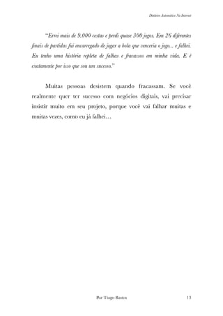 Dinheiro Automático Na Internet
	 “Errei mais de 9.000 cestas e perdi quase 300 jogos. Em 26 diferentes
ﬁnais de partidas fui encarregado de jogar a bola que venceria o jogo... e falhei.
Eu tenho uma história repleta de falhas e fracassos em minha vida. E é
exatamente por isso que sou um sucesso.”
	 Muitas pessoas desistem quando fracassam. Se você
realmente quer ter sucesso com negócios digitais, vai precisar
insistir muito em seu projeto, porque você vai falhar muitas e
muitas vezes, como eu já falhei…
Por Tiago Bastos !13
 