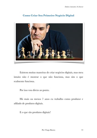 Dinheiro Automático Na Internet
Como Criar Seu Primeiro Negócio Digital
	 Existem muitas maneiras de criar negócios digitais, mas meu
intuito não é mostrar o que não funciona, mas sim o que
realmente funciona.
	 Por isso vou direto ao ponto.
	 Há mais ou menos 7 anos eu trabalho como produtor e
aﬁliado de produtos digitais.
	 E o que são produtos digitais?
Por Tiago Bastos !14
 