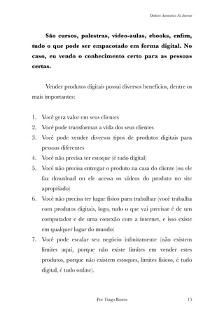 Dinheiro Automático Na Internet
	 São cursos, palestras, video-aulas, ebooks, enﬁm,
tudo o que pode ser empacotado em forma digital. No
caso, eu vendo o conhecimento certo para as pessoas
certas.
	 Vender produtos digitais possui diversos benefícios, dentre os
mais importantes:
1. Você gera valor em seus clientes
2. Você pode transformar a vida dos seus clientes
3. Você pode vender diversos tipos de produtos digitais para
pessoas diferentes
4. Você não precisa ter estoque (é tudo digital)
5. Você não precisa entregar o produto na casa do cliente (ou ele
faz download ou ele acessa os vídeos do produto no site
apropriado)
6. Você não precisa ter lugar físico para trabalhar (você trabalha
com produtos digitais, logo, tudo o que vai precisar é de um
computador e de uma conexão com a internet, e isso existe
em qualquer lugar do mundo)
7. Você pode escalar seu negócio inﬁnitamente (não existem
limites aqui, porque não existe limites em vender estes
produtos, porque não existem estoques, limites físicos, é tudo
digital, é tudo online).
Por Tiago Bastos !15
 
