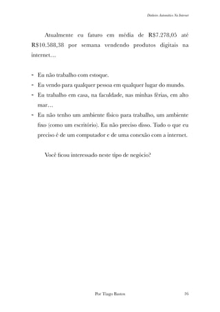 Dinheiro Automático Na Internet
	 Atualmente eu faturo em média de R$7.278,05 até
R$10.588,38 por semana vendendo produtos digitais na
internet…
- Eu não trabalho com estoque.
- Eu vendo para qualquer pessoa em qualquer lugar do mundo.
- Eu trabalho em casa, na faculdade, nas minhas férias, em alto
mar…
- Eu não tenho um ambiente físico para trabalho, um ambiente
ﬁxo (como um escritório). Eu não preciso disso. Tudo o que eu
preciso é de um computador e de uma conexão com a internet.
	 Você ﬁcou interessado neste tipo de negócio?
Por Tiago Bastos !16
 