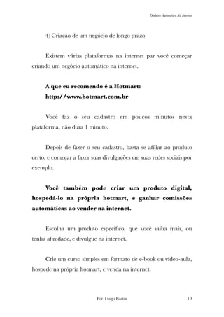 Dinheiro Automático Na Internet
	 4) Criação de um negócio de longo prazo
	 Existem várias plataformas na internet par você começar
criando um negócio automático na internet.
	 A que eu recomendo é a Hotmart:
	 http://www.hotmart.com.br
	 Você faz o seu cadastro em poucos minutos nesta
plataforma, não dura 1 minuto.
	 Depois de fazer o seu cadastro, basta se aﬁliar ao produto
certo, e começar a fazer suas divulgações em suas redes sociais por
exemplo.
	 Você também pode criar um produto digital,
hospedá-lo na própria hotmart, e ganhar comissões
automáticas ao vender na internet.
	 Escolha um produto especíﬁco, que você saiba mais, ou
tenha aﬁnidade, e divulgue na internet.
	 Crie um curso simples em formato de e-book ou vídeo-aula,
hospede na própria hotmart, e venda na internet.
Por Tiago Bastos !19
 