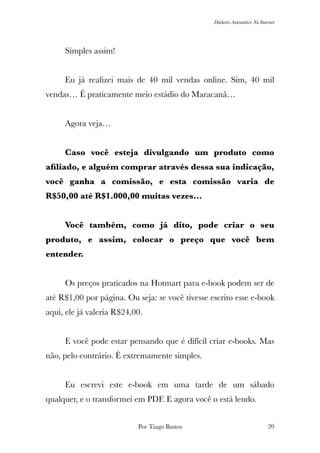 Dinheiro Automático Na Internet
	 Simples assim!
	 Eu já realizei mais de 40 mil vendas online. Sim, 40 mil
vendas… É praticamente meio estádio do Maracanã…
	 Agora veja…
	 Caso você esteja divulgando um produto como
aﬁliado, e alguém comprar através dessa sua indicação,
você ganha a comissão, e esta comissão varia de
R$50,00 até R$1.000,00 muitas vezes…
	 Você também, como já dito, pode criar o seu
produto, e assim, colocar o preço que você bem
entender.
	 Os preços praticados na Hotmart para e-book podem ser de
até R$1,00 por página. Ou seja: se você tivesse escrito esse e-book
aqui, ele já valeria R$24,00.
	 E você pode estar pensando que é difícil criar e-books. Mas
não, pelo contrário. É extremamente simples.
	 Eu escrevi este e-book em uma tarde de um sábado
qualquer, e o transformei em PDF. E agora você o está lendo.
Por Tiago Bastos !20
 