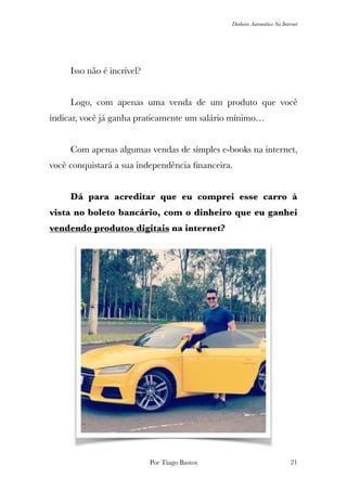 Dinheiro Automático Na Internet
	 Isso não é incrível?	
	 Logo, com apenas uma venda de um produto que você
indicar, você já ganha praticamente um salário mínimo…
	 Com apenas algumas vendas de simples e-books na internet,
você conquistará a sua independência ﬁnanceira.
	 Dá para acreditar que eu comprei esse carro à
vista no boleto bancário, com o dinheiro que eu ganhei
vendendo produtos digitais na internet?
Por Tiago Bastos !21
 