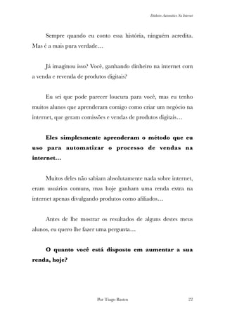 Dinheiro Automático Na Internet
	 Sempre quando eu conto essa história, ninguém acredita.
Mas é a mais pura verdade…
	
	 Já imaginou isso? Você, ganhando dinheiro na internet com
a venda e revenda de produtos digitais?
	 Eu sei que pode parecer loucura para você, mas eu tenho
muitos alunos que aprenderam comigo como criar um negócio na
internet, que geram comissões e vendas de produtos digitais…
	 Eles simplesmente aprenderam o método que eu
uso para automatizar o processo de vendas na
internet…
	 Muitos deles não sabiam absolutamente nada sobre internet,
eram usuários comuns, mas hoje ganham uma renda extra na
internet apenas divulgando produtos como aﬁliados…
	 Antes de lhe mostrar os resultados de alguns destes meus
alunos, eu quero lhe fazer uma pergunta…
	 O quanto você está disposto em aumentar a sua
renda, hoje?
Por Tiago Bastos !22
 