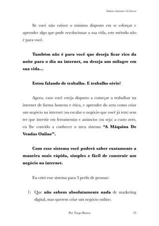 Dinheiro Automático Na Internet
	 Se você não estiver o mínimo disposto em se esforçar e
aprender algo que pode revolucionar a sua vida, este método não
é para você.
	 Também não é para você que deseja ﬁcar rico da
noite para o dia na internet, ou deseja um milagre em
sua vida…
	 Estou falando de trabalho. E trabalho sério!
	 Agora, caso você esteja disposto a começar a trabalhar na
internet de forma honesta e ética, e aprender do zero como criar
um negócio na internet (ou escalar o negócio que você já tem) sem
ter que investir em ferramentas e anúncios (ou seja) a custo zero,
eu lhe convido a conhecer o meu sistema “A Máquina De
Vendas Online”.
	 Com esse sistema você poderá saber exatamente a
maneira mais rápida, simples e fácil de construir um
negócio na internet.
	 Eu criei esse sistema para 3 perﬁs de pessoas:
1) Que não sabem absolutamente nada de marketing
digital, mas querem criar um negócio online;
Por Tiago Bastos !23
 