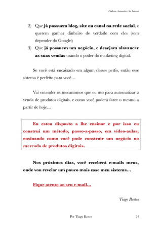 Dinheiro Automático Na Internet
2) Que já possuem blog, site ou canal na rede social, e
querem ganhar dinheiro de verdade com eles (sem
depender do Google);
3) Que já possuem um negócio, e desejam alavancar
as suas vendas usando o poder do marketing digital.
	 Se você está encaixado em algum desses perﬁs, então esse
sistema é perfeito para você…
	 Vai entender os mecanismos que eu uso para automatizar a
venda de produtos digitais, e como você poderá fazer o mesmo a
partir de hoje…
	 Eu estou disposto a lhe ensinar e por isso eu
construi um método, passo-a-passo, em vídeo-aulas,
ensinando como você pode construir um negócio no
mercado de produtos digitais.
	 Nos próximos dias, você receberá e-mails meus,
onde vou revelar um pouco mais esse meu sistema…
	 Fique atento ao seu e-mail…
	
Tiago Bastos
Por Tiago Bastos !24
 