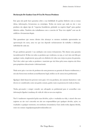 Dinheiro Automático Na Internet
Declaração De Ganhos Com O Uso De Nossos Produtos
Este guia não pode fazer garantias sobre a sua habilidade de ganhar dinheiro com as nossas
ideias, informações, ferramentas ou estratégias. Tenha em mente que nada no site e seus
produtos são algum tipo de “esquema fraudulento, pirâmide ou negócio ilegal” para ganhar
dinheiro online. Também não trabalhamos com o conceito de "ﬁcar rico rápido" com uso de
artifícios e ferramentas ilegais.
Não garantimos que nossos clientes irão alcançar os mesmos resultados apresentados na
apresentação do curso, uma vez que isso depende exclusivamente do trabalho e dedicação
individual de cada um.
O que podemos garantir é sua satisfação com nossos treinamentos. Nós damos uma garantia
incondicional de 30 dias em todos os produtos que vendemos, ou seja, se você não está feliz por
qualquer razão, simplesmente peça pelo seu dinheiro de volta caso esteja no prazo da garantia.
Você deve saber que todos os produtos e materiais que são feitos pela nossa empresa são feitos
para propósitos educacionais e informacionais.
Nada neste guia e nos sites de produtos são uma promessa ou garantia de futuros rendimentos, e
nós não fornecemos nenhum aconselhamento legal, médico ou de outras áreas proﬁssionais.
Qualquer dado ﬁnanceiro presente neste guia e de seus produtos, são somente ilustrativos e não
devem ser considerados como um ganho comum, ganho exato ou promessa de renda no futuro.
Tenha precaução e sempre consulte um advogado ou proﬁssional para te aconselhar com
informações ligadas à mudança de estilo de vida ou nos seus negócios.
Você é totalmente responsável pelas suas decisões, ações e resultados na vida, e através dos seus
registros no site você concorda em não nos responsabilizar por qualquer decisão, ações, ou
resultados a qualquer momento, em nenhuma circunstância. Caso ainda tenha alguma dúvida,
entre em contato: tiago@amaquinadevendasonline.net
Por Tiago Bastos !4
 