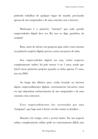 Dinheiro Automático Na Internet
podendo trabalhar de qualquer lugar do mundo, precisando
apenas de um computador e de uma conexão com a internet.
	 Motivação é o primeiro “sintoma" que todo grande
empreendedor digital deve ter. Por isso eu digo, parabéns, de
verdade!
	 Bom, antes de iniciar esta pequeno guia sobre como montar
seu primeiro negócio digital, preciso contar um pouco de mim.
	 Sou empreendedor digital (ou seja, tenho negócios
completamente online) há pelo menos 4 ou 5 anos, sendo que
iniciei meus primeiros projetos quando eu tinha apenas 17 anos,
isso em 2002.
	 Ao longo dos últimos anos, venho levando na internet
alguns empreendimentos digitais, extremamente lucrativos (uma
vez que dependem exclusivamente de um computador e de uma
conexão com a internet).
	 Estes empreendimentos são sustentados por uma
"máquina", que logo mais à frente vou lhe contar os detalhes…
	 Durante este tempo, errei e acertei muito. Ter um negócio
online, completamente online, pode ser extremamente difícil, mas
Por Tiago Bastos !6
 