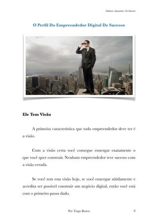 Dinheiro Automático Na Internet
O Perﬁl Do Empreendedor Digital De Sucesso
Ele Tem Visão
	 A primeira característica que todo empreendedor deve ter é
a visão.
	 Com a visão certa você consegue enxergar exatamente o
que você quer construir. Nenhum empreendedor teve sucesso com
a visão errada.
	 Se você tem esta visão hoje, se você enxergar nitidamente e
acredita ser possível construir um negócio digital, então você está
com o primeiro passo dado.
Por Tiago Bastos !8
 