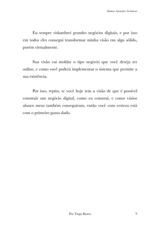 Dinheiro Automático Na Internet
	 Eu sempre vislumbrei grandes negócios digitais, e por isso
em todos eles consegui transformar minha visão em algo sólido,
porém virtualmente.
	 Sua visão vai moldar o tipo negócio que você deseja ter
online, e como você poderá implementar o sistema que permite a
sua existência.
	 Por isso, repito, se você hoje tem a visão de que é possível
construir um negócio digital, como eu construí, e como vários
alunos meus também conseguiram, então você com certeza está
com o primeiro passo dado.
Por Tiago Bastos !9
 