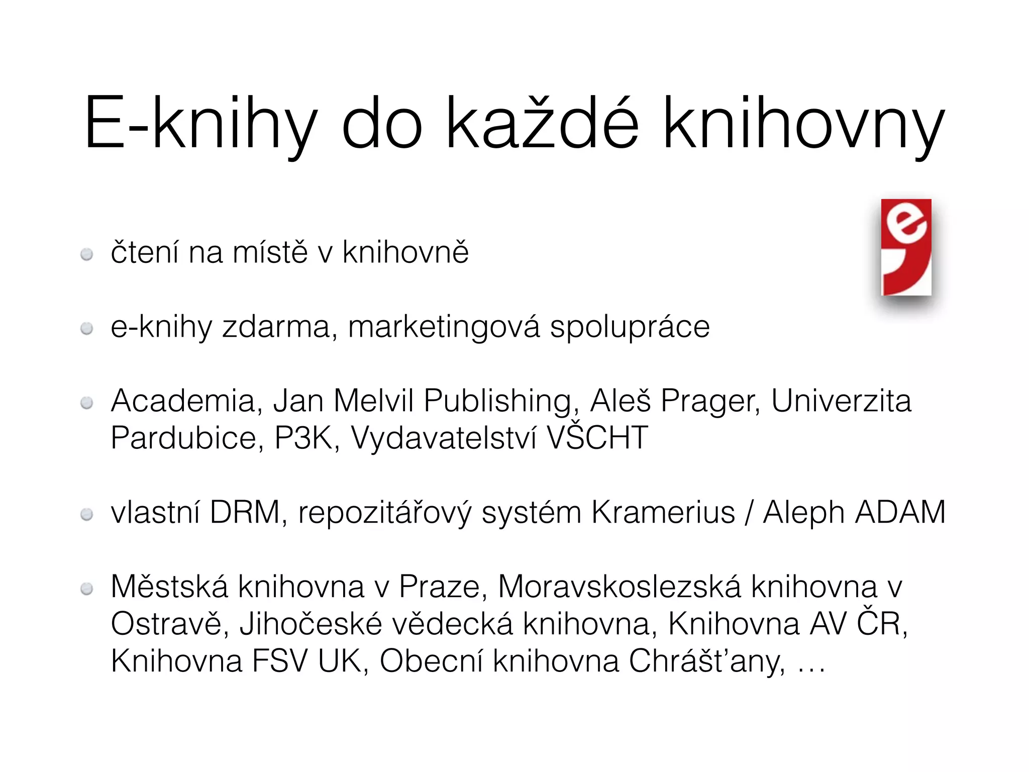 E-knihy do každé knihovny 
čtení na místě v knihovně 
e-knihy zdarma, marketingová spolupráce 
Academia, Jan Melvil Publishing, Aleš Prager, Univerzita 
Pardubice, P3K, Vydavatelství VŠCHT 
vlastní DRM, repozitářový systém Kramerius / Aleph ADAM 
Městská knihovna v Praze, Moravskoslezská knihovna v 
Ostravě, Jihočeské vědecká knihovna, Knihovna AV ČR, 
Knihovna FSV UK, Obecní knihovna Chrášťany, … 
 