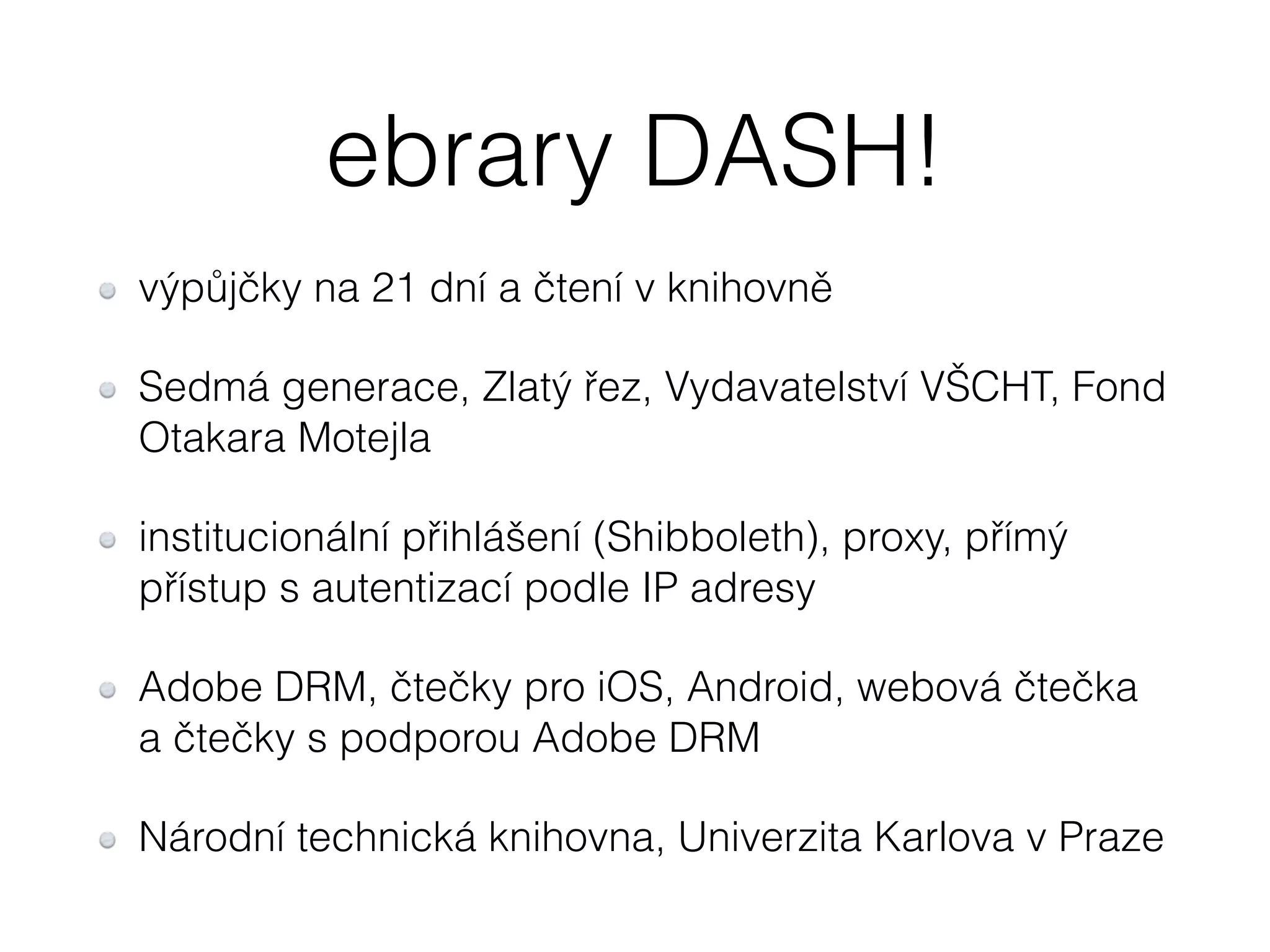 ebrary DASH! 
výpůjčky na 21 dní a čtení v knihovně 
Sedmá generace, Zlatý řez, Vydavatelství VŠCHT, Fond 
Otakara Motejla 
institucionální přihlášení (Shibboleth), proxy, přímý 
přístup s autentizací podle IP adresy 
Adobe DRM, čtečky pro iOS, Android, webová čtečka 
a čtečky s podporou Adobe DRM 
Národní technická knihovna, Univerzita Karlova v Praze 
 