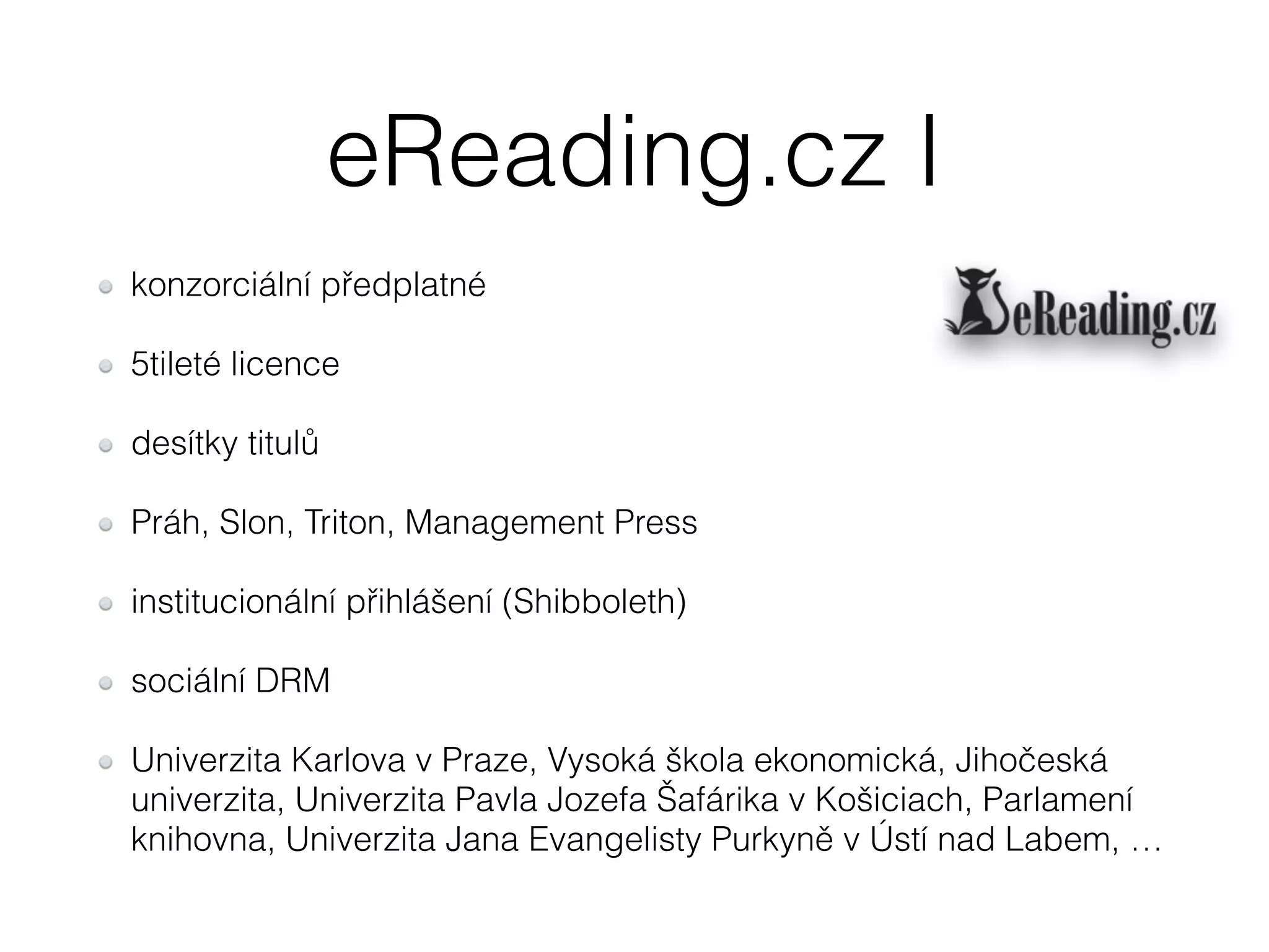 eReading.cz I 
konzorciální předplatné 
5tileté licence 
desítky titulů 
Práh, Slon, Triton, Management Press 
institucionální přihlášení (Shibboleth) 
sociální DRM 
Univerzita Karlova v Praze, Vysoká škola ekonomická, Jihočeská 
univerzita, Univerzita Pavla Jozefa Šafárika v Košiciach, Parlamení 
knihovna, Univerzita Jana Evangelisty Purkyně v Ústí nad Labem, … 
 