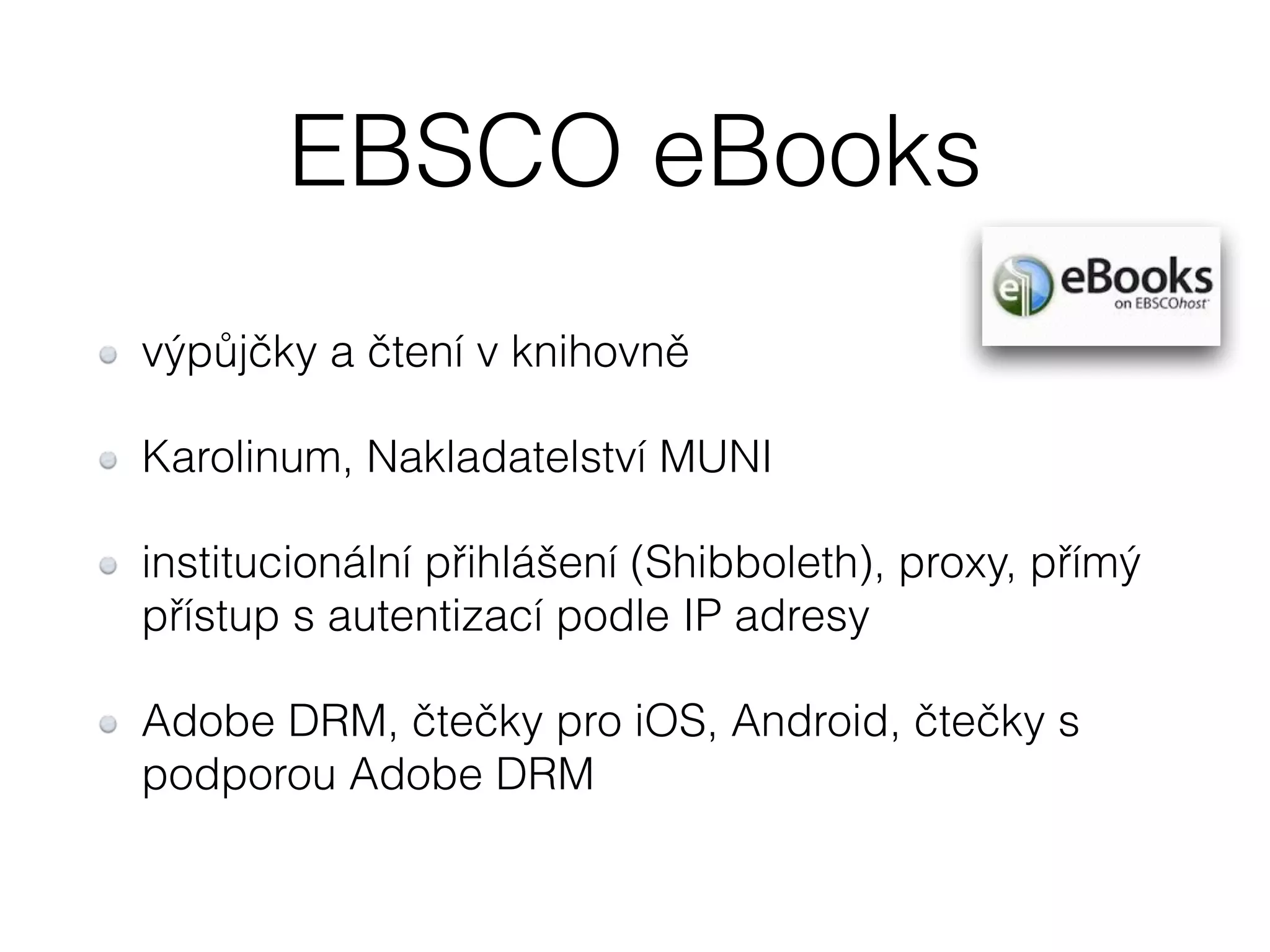 EBSCO eBooks 
výpůjčky a čtení v knihovně 
Karolinum, Nakladatelství MUNI 
institucionální přihlášení (Shibboleth), proxy, přímý 
přístup s autentizací podle IP adresy 
Adobe DRM, čtečky pro iOS, Android, čtečky s 
podporou Adobe DRM 
 