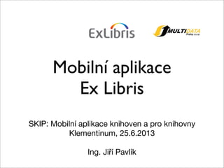 Mobilní aplikace
Ex Libris
SKIP: Mobilní aplikace knihoven a pro knihovny
Klementinum, 25.6.2013
Ing. Jiří Pavlík
 