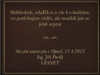 Shibboleth, eduID.cz a vše k e-knihám,
co potřebujete vědět, ale nestihli jste se
              ještě zeptat




  Slezská univerzita v Opavě, 17.4.2012
              Ing. Jiří Pavlík
                CESNET
 
