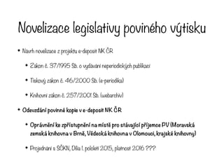 Novelizace legislativy poviného výtisku
✦ Návrh novelizace z projektu e-deposit NK ČR
✦ Zákon č. 37/1995 Sb. o vydávání neperiodických publikací
✦ Tiskový zákon č. 46/2000 Sb. (e-periodika)
✦ Knihovní zákon č. 257/2001 Sb. (webarchiv)
✦ Odevzdání povinné kopie v e-deposit NK ČR
✦ Oprávnění ke zpřístupnění na místě pro stávající příjemce PV (Moravská
zemská knihovna v Brně, Vědecká knihovna v Olomouci, krajské knihovny)
✦ Projednání s SČKN, Dilia 1. pololetí 2015, platnost 2016 ???
 