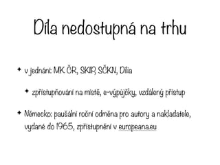 Díla nedostupná na trhu
✦ v jednání: MK ČR, SKIP, SČKN, Dilia
✦ zpřístupňování na místě, e-výpůjčky, vzdálený přístup
✦ Německo: paušální roční odměna pro autory a nakladatele,
vydané do 1965, zpřístupnění v europeana.eu
 