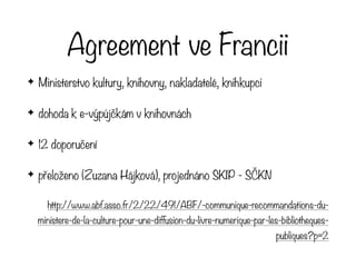 Agreement ve Francii
✦ Ministerstvo kultury, knihovny, nakladatelé, knihkupci
✦ dohoda k e-výpůjčkám v knihovnách
✦ 12 doporučení
✦ přeloženo (Zuzana Hájková), projednáno SKIP - SČKN
http://www.abf.asso.fr/2/22/491/ABF/-communique-recommandations-du-
ministere-de-la-culture-pour-une-diffusion-du-livre-numerique-par-les-bibliotheques-
publiques?p=2
 