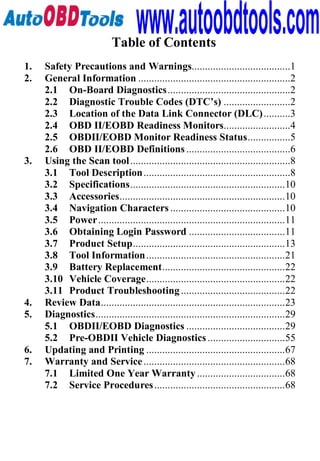 www.autoobdtools.com
                           Table of Contents
1.   Safety Precautions and Warnings.....................................1
2.   General Information .........................................................2
     2.1 On-Board Diagnostics..............................................2
     2.2 Diagnostic Trouble Codes (DTC’s) .........................2
     2.3 Location of the Data Link Connector (DLC) ..........3
     2.4 OBD II/EOBD Readiness Monitors.........................4
     2.5 OBDII/EOBD Monitor Readiness Status................5
     2.6 OBD II/EOBD Definitions .......................................6
3.   Using the Scan tool ............................................................8
     3.1 Tool Description .......................................................8
     3.2 Specifications..........................................................10
     3.3 Accessories..............................................................10
     3.4 Navigation Characters ...........................................10
     3.5 Power......................................................................11
     3.6 Obtaining Login Password ....................................11
     3.7 Product Setup.........................................................13
     3.8 Tool Information ....................................................21
     3.9 Battery Replacement..............................................22
     3.10 Vehicle Coverage....................................................22
     3.11 Product Troubleshooting .......................................22
4.   Review Data.....................................................................23
5.   Diagnostics.......................................................................29
     5.1 OBDII/EOBD Diagnostics .....................................29
     5.2 Pre-OBDII Vehicle Diagnostics .............................55
6.   Updating and Printing ....................................................67
7.   Warranty and Service .....................................................68
     7.1 Limited One Year Warranty .................................68
     7.2 Service Procedures .................................................68
 
