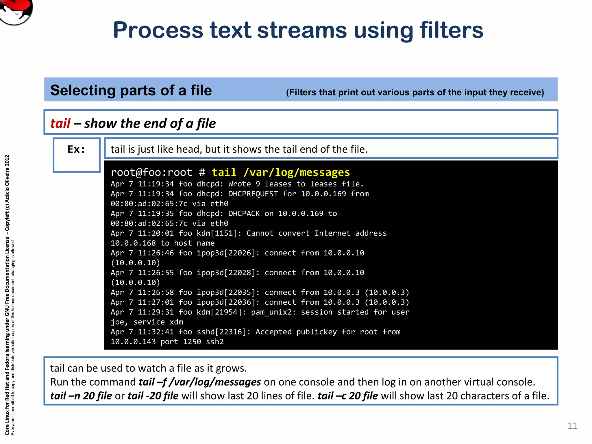 CoreLinuxforRedHatandFedoralearningunderGNUFreeDocumentationLicense-Copyleft(c)AcácioOliveira2012
Everyoneispermittedtocopyanddistributeverbatimcopiesofthislicensedocument,changingisallowed
Process text streams using filters
tail – show the end of a file
Selecting parts of a file (Filters that print out various parts of the input they receive)
11
root@foo:root # tail /var/log/messages
Apr 7 11:19:34 foo dhcpd: Wrote 9 leases to leases file.
Apr 7 11:19:34 foo dhcpd: DHCPREQUEST for 10.0.0.169 from
00:80:ad:02:65:7c via eth0
Apr 7 11:19:35 foo dhcpd: DHCPACK on 10.0.0.169 to
00:80:ad:02:65:7c via eth0
Apr 7 11:20:01 foo kdm[1151]: Cannot convert Internet address
10.0.0.168 to host name
Apr 7 11:26:46 foo ipop3d[22026]: connect from 10.0.0.10
(10.0.0.10)
Apr 7 11:26:55 foo ipop3d[22028]: connect from 10.0.0.10
(10.0.0.10)
Apr 7 11:26:58 foo ipop3d[22035]: connect from 10.0.0.3 (10.0.0.3)
Apr 7 11:27:01 foo ipop3d[22036]: connect from 10.0.0.3 (10.0.0.3)
Apr 7 11:29:31 foo kdm[21954]: pam_unix2: session started for user
joe, service xdm
Apr 7 11:32:41 foo sshd[22316]: Accepted publickey for root from
10.0.0.143 port 1250 ssh2
Ex: tail is just like head, but it shows the tail end of the file.
tail can be used to watch a file as it grows.
Run the command tail –f /var/log/messages on one console and then log in on another virtual console.
tail –n 20 file or tail -20 file will show last 20 lines of file. tail –c 20 file will show last 20 characters of a file.
 