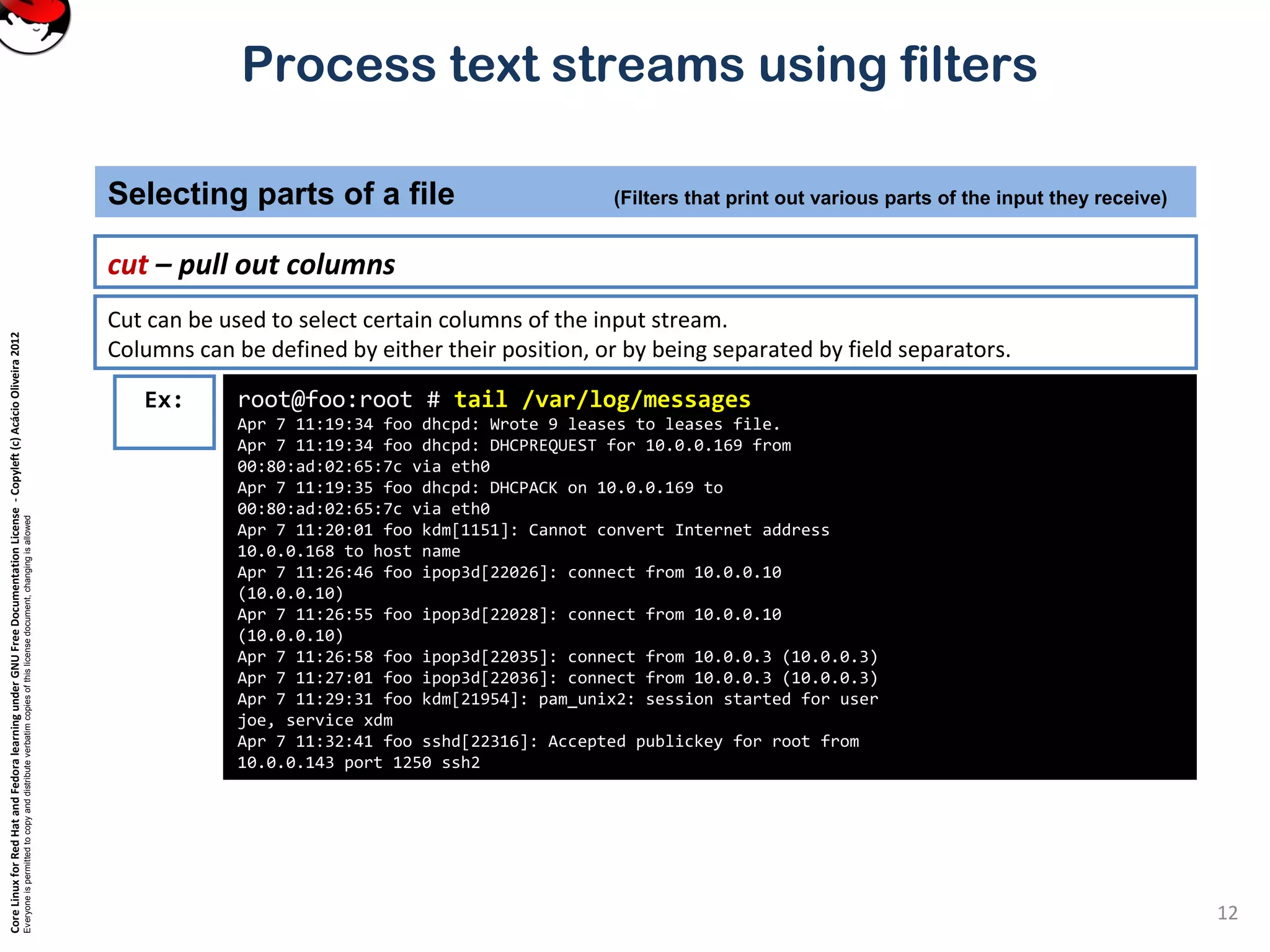 CoreLinuxforRedHatandFedoralearningunderGNUFreeDocumentationLicense-Copyleft(c)AcácioOliveira2012
Everyoneispermittedtocopyanddistributeverbatimcopiesofthislicensedocument,changingisallowed
Process text streams using filters
cut – pull out columns
Selecting parts of a file (Filters that print out various parts of the input they receive)
12
root@foo:root # tail /var/log/messages
Apr 7 11:19:34 foo dhcpd: Wrote 9 leases to leases file.
Apr 7 11:19:34 foo dhcpd: DHCPREQUEST for 10.0.0.169 from
00:80:ad:02:65:7c via eth0
Apr 7 11:19:35 foo dhcpd: DHCPACK on 10.0.0.169 to
00:80:ad:02:65:7c via eth0
Apr 7 11:20:01 foo kdm[1151]: Cannot convert Internet address
10.0.0.168 to host name
Apr 7 11:26:46 foo ipop3d[22026]: connect from 10.0.0.10
(10.0.0.10)
Apr 7 11:26:55 foo ipop3d[22028]: connect from 10.0.0.10
(10.0.0.10)
Apr 7 11:26:58 foo ipop3d[22035]: connect from 10.0.0.3 (10.0.0.3)
Apr 7 11:27:01 foo ipop3d[22036]: connect from 10.0.0.3 (10.0.0.3)
Apr 7 11:29:31 foo kdm[21954]: pam_unix2: session started for user
joe, service xdm
Apr 7 11:32:41 foo sshd[22316]: Accepted publickey for root from
10.0.0.143 port 1250 ssh2
Ex:
Cut can be used to select certain columns of the input stream.
Columns can be defined by either their position, or by being separated by field separators.
 