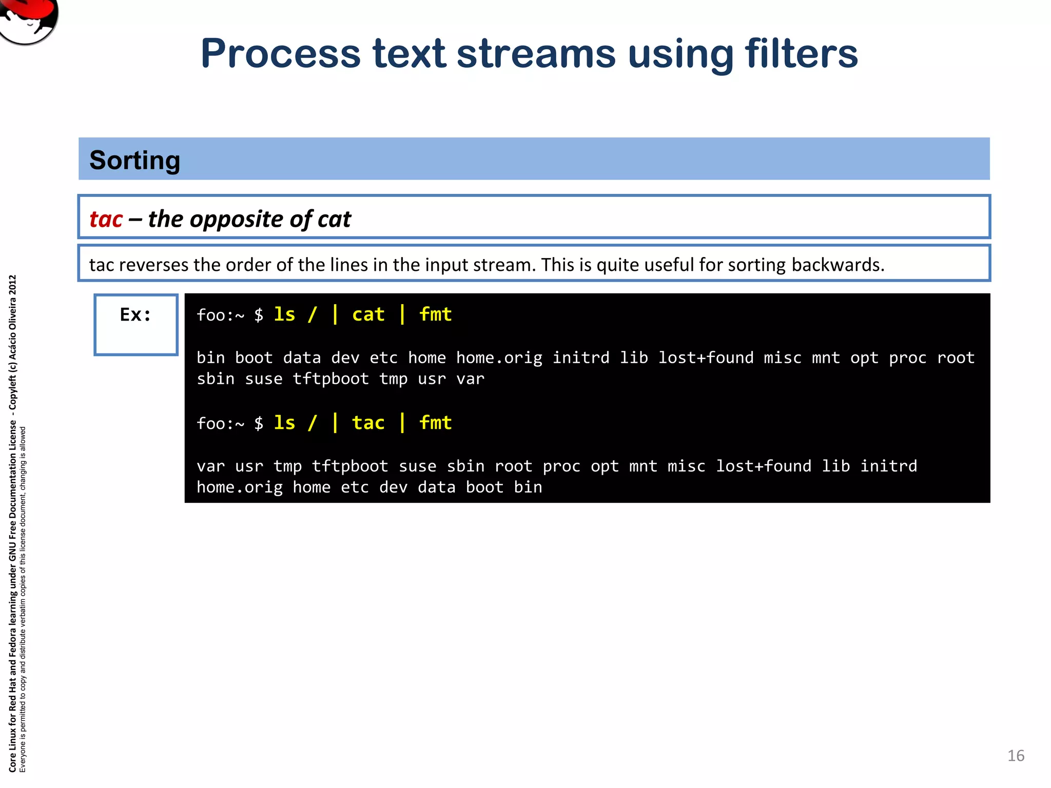 CoreLinuxforRedHatandFedoralearningunderGNUFreeDocumentationLicense-Copyleft(c)AcácioOliveira2012
Everyoneispermittedtocopyanddistributeverbatimcopiesofthislicensedocument,changingisallowed
Process text streams using filters
Sorting
16
tac – the opposite of cat
foo:~ $ ls / | cat | fmt
bin boot data dev etc home home.orig initrd lib lost+found misc mnt opt proc root
sbin suse tftpboot tmp usr var
foo:~ $ ls / | tac | fmt
var usr tmp tftpboot suse sbin root proc opt mnt misc lost+found lib initrd
home.orig home etc dev data boot bin
Ex:
tac reverses the order of the lines in the input stream. This is quite useful for sorting backwards.
 