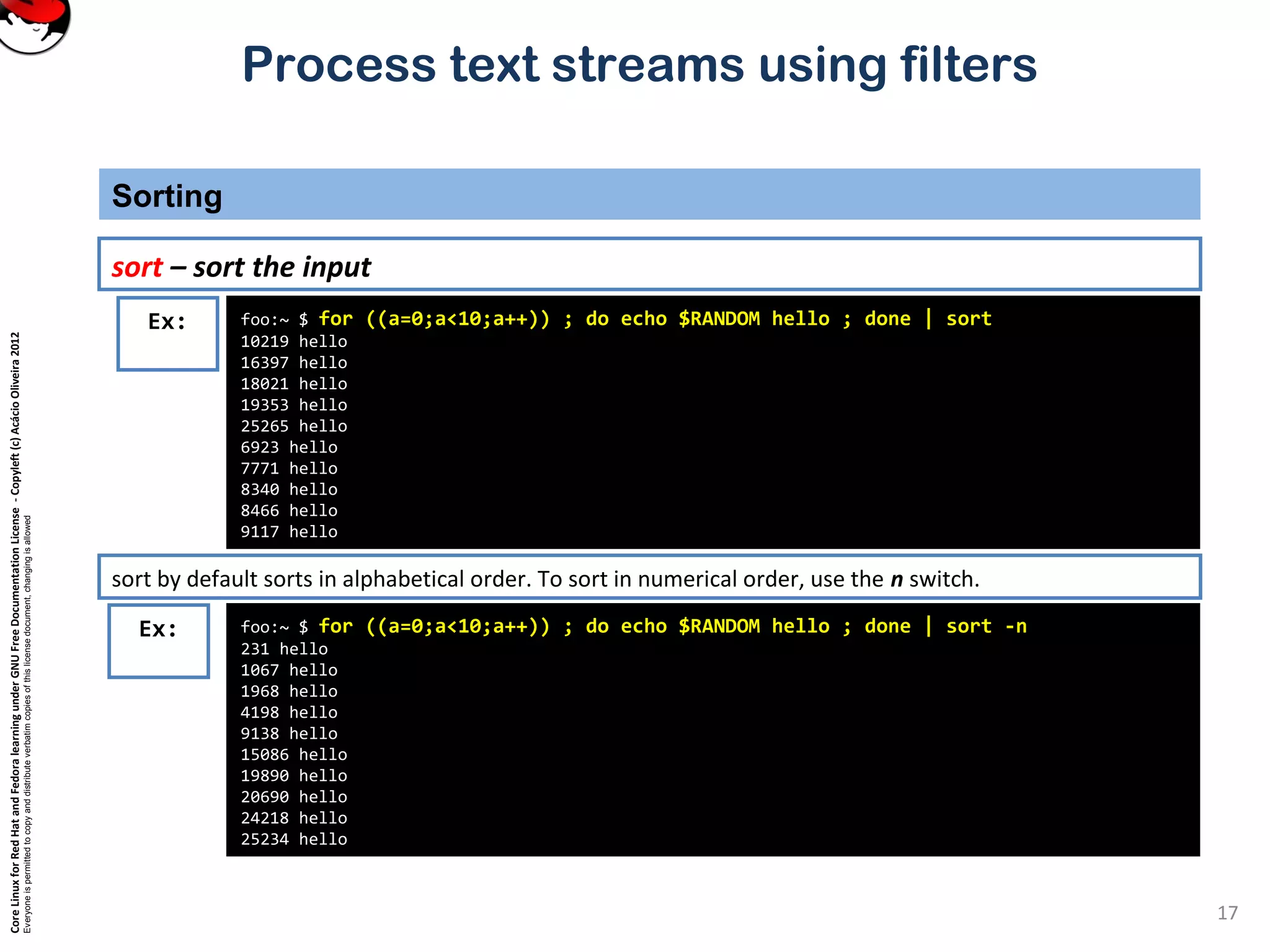 CoreLinuxforRedHatandFedoralearningunderGNUFreeDocumentationLicense-Copyleft(c)AcácioOliveira2012
Everyoneispermittedtocopyanddistributeverbatimcopiesofthislicensedocument,changingisallowed
Process text streams using filters
Sorting
17
sort – sort the input
foo:~ $ for ((a=0;a<10;a++)) ; do echo $RANDOM hello ; done | sort
10219 hello
16397 hello
18021 hello
19353 hello
25265 hello
6923 hello
7771 hello
8340 hello
8466 hello
9117 hello
Ex:
sort by default sorts in alphabetical order. To sort in numerical order, use the n switch.
foo:~ $ for ((a=0;a<10;a++)) ; do echo $RANDOM hello ; done | sort -n
231 hello
1067 hello
1968 hello
4198 hello
9138 hello
15086 hello
19890 hello
20690 hello
24218 hello
25234 hello
Ex:
 