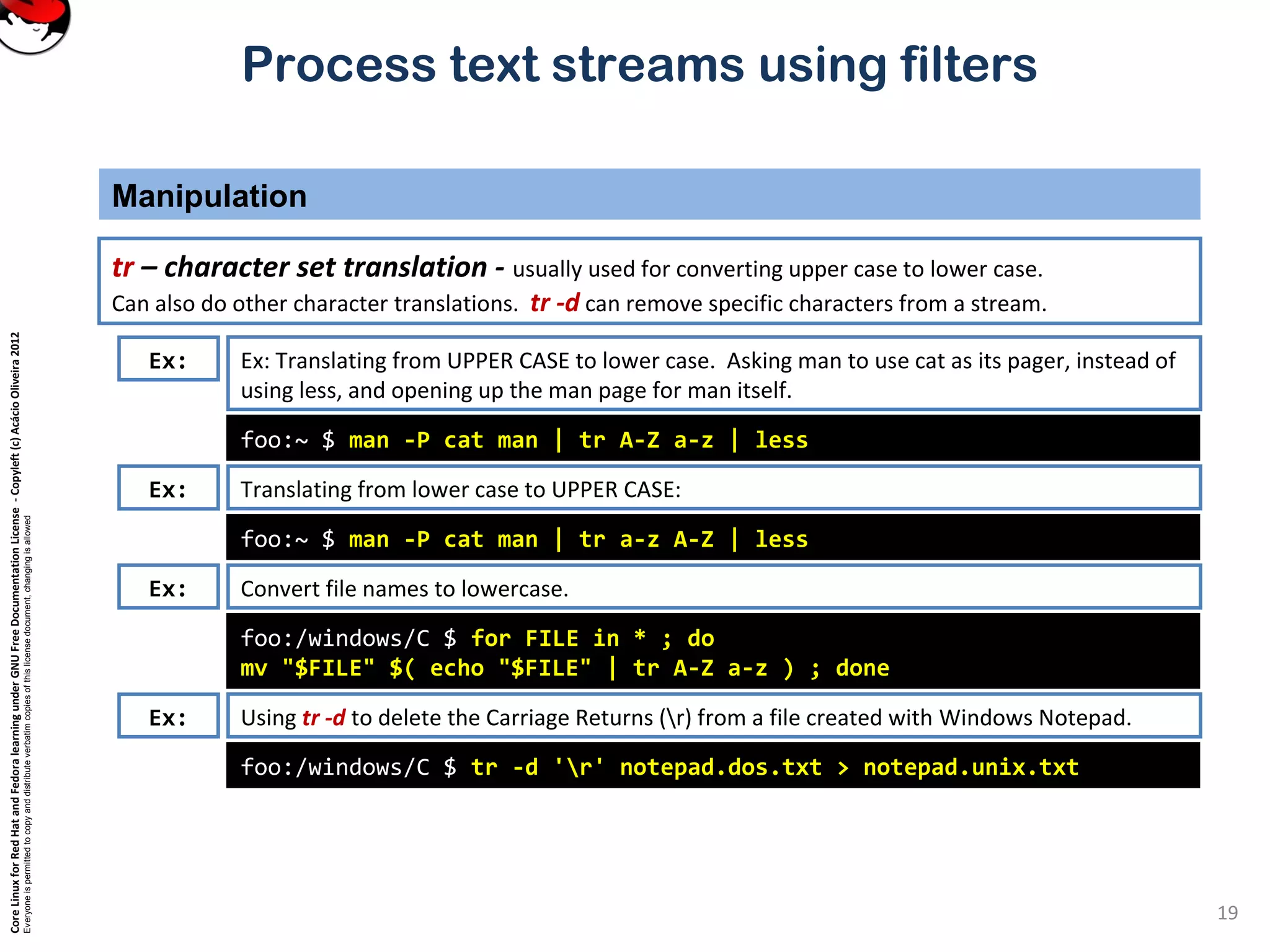 CoreLinuxforRedHatandFedoralearningunderGNUFreeDocumentationLicense-Copyleft(c)AcácioOliveira2012
Everyoneispermittedtocopyanddistributeverbatimcopiesofthislicensedocument,changingisallowed
Process text streams using filters
Manipulation
19
tr – character set translation - usually used for converting upper case to lower case.
Can also do other character translations. tr -d can remove specific characters from a stream.
foo:~ $ man -P cat man | tr A-Z a-z | less
Ex: Ex: Translating from UPPER CASE to lower case. Asking man to use cat as its pager, instead of
using less, and opening up the man page for man itself.
Translating from lower case to UPPER CASE:
foo:~ $ man -P cat man | tr a-z A-Z | less
Convert file names to lowercase.
foo:/windows/C $ for FILE in * ; do
mv "$FILE" $( echo "$FILE" | tr A-Z a-z ) ; done
Using tr -d to delete the Carriage Returns (r) from a file created with Windows Notepad.
foo:/windows/C $ tr -d 'r' notepad.dos.txt > notepad.unix.txt
Ex:
Ex:
Ex:
 