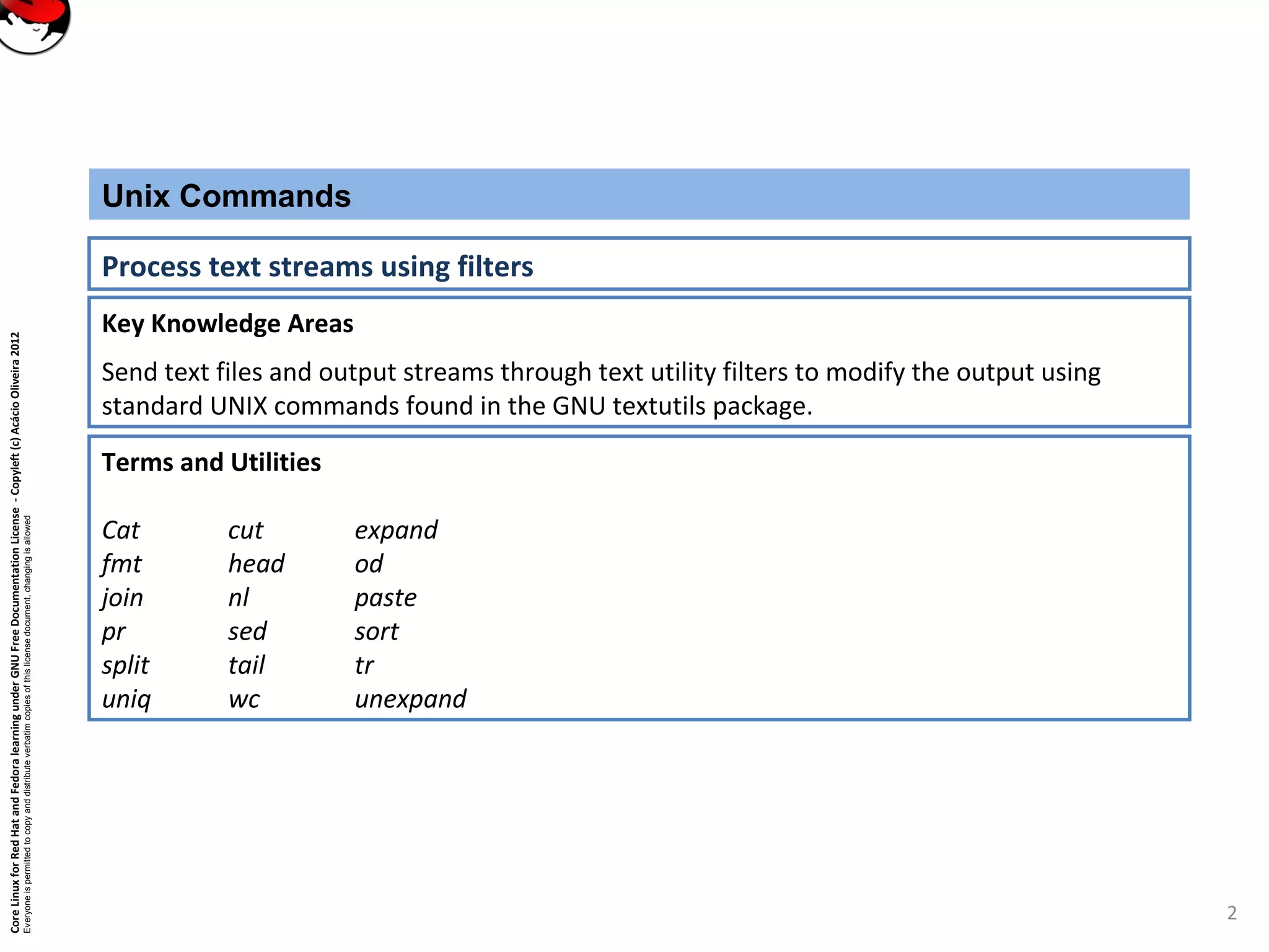 CoreLinuxforRedHatandFedoralearningunderGNUFreeDocumentationLicense-Copyleft(c)AcácioOliveira2012
Everyoneispermittedtocopyanddistributeverbatimcopiesofthislicensedocument,changingisallowed
Key Knowledge Areas
Send text files and output streams through text utility filters to modify the output using
standard UNIX commands found in the GNU textutils package.
Unix Commands
Process text streams using filters
Terms and Utilities
Cat cut expand
fmt head od
join nl paste
pr sed sort
split tail tr
uniq wc unexpand
2
 