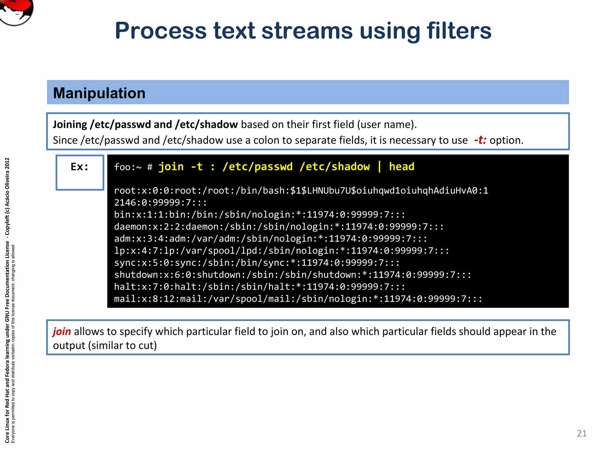 CoreLinuxforRedHatandFedoralearningunderGNUFreeDocumentationLicense-Copyleft(c)AcácioOliveira2012
Everyoneispermittedtocopyanddistributeverbatimcopiesofthislicensedocument,changingisallowed
Process text streams using filters
Manipulation
21
Joining /etc/passwd and /etc/shadow based on their first field (user name).
Since /etc/passwd and /etc/shadow use a colon to separate fields, it is necessary to use -t: option.
foo:~ # join -t : /etc/passwd /etc/shadow | head
root:x:0:0:root:/root:/bin/bash:$1$LHNUbu7U$oiuhqwd1oiuhqhAdiuHvA0:1
2146:0:99999:7:::
bin:x:1:1:bin:/bin:/sbin/nologin:*:11974:0:99999:7:::
daemon:x:2:2:daemon:/sbin:/sbin/nologin:*:11974:0:99999:7:::
adm:x:3:4:adm:/var/adm:/sbin/nologin:*:11974:0:99999:7:::
lp:x:4:7:lp:/var/spool/lpd:/sbin/nologin:*:11974:0:99999:7:::
sync:x:5:0:sync:/sbin:/bin/sync:*:11974:0:99999:7:::
shutdown:x:6:0:shutdown:/sbin:/sbin/shutdown:*:11974:0:99999:7:::
halt:x:7:0:halt:/sbin:/sbin/halt:*:11974:0:99999:7:::
mail:x:8:12:mail:/var/spool/mail:/sbin/nologin:*:11974:0:99999:7:::
Ex:
join allows to specify which particular field to join on, and also which particular fields should appear in the
output (similar to cut)
 
