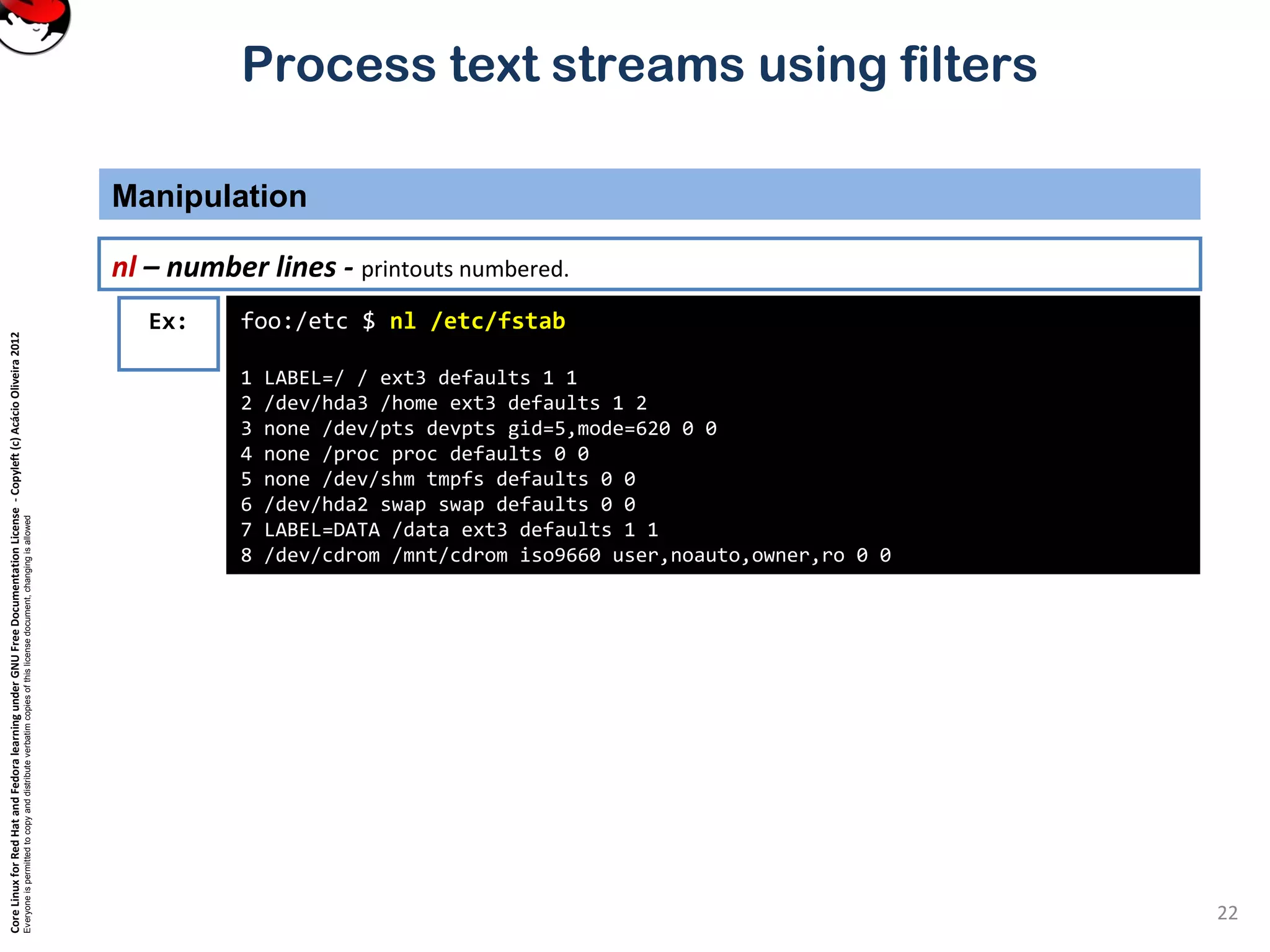 CoreLinuxforRedHatandFedoralearningunderGNUFreeDocumentationLicense-Copyleft(c)AcácioOliveira2012
Everyoneispermittedtocopyanddistributeverbatimcopiesofthislicensedocument,changingisallowed
Process text streams using filters
Manipulation
22
nl – number lines - printouts numbered.
foo:/etc $ nl /etc/fstab
1 LABEL=/ / ext3 defaults 1 1
2 /dev/hda3 /home ext3 defaults 1 2
3 none /dev/pts devpts gid=5,mode=620 0 0
4 none /proc proc defaults 0 0
5 none /dev/shm tmpfs defaults 0 0
6 /dev/hda2 swap swap defaults 0 0
7 LABEL=DATA /data ext3 defaults 1 1
8 /dev/cdrom /mnt/cdrom iso9660 user,noauto,owner,ro 0 0
Ex:
 