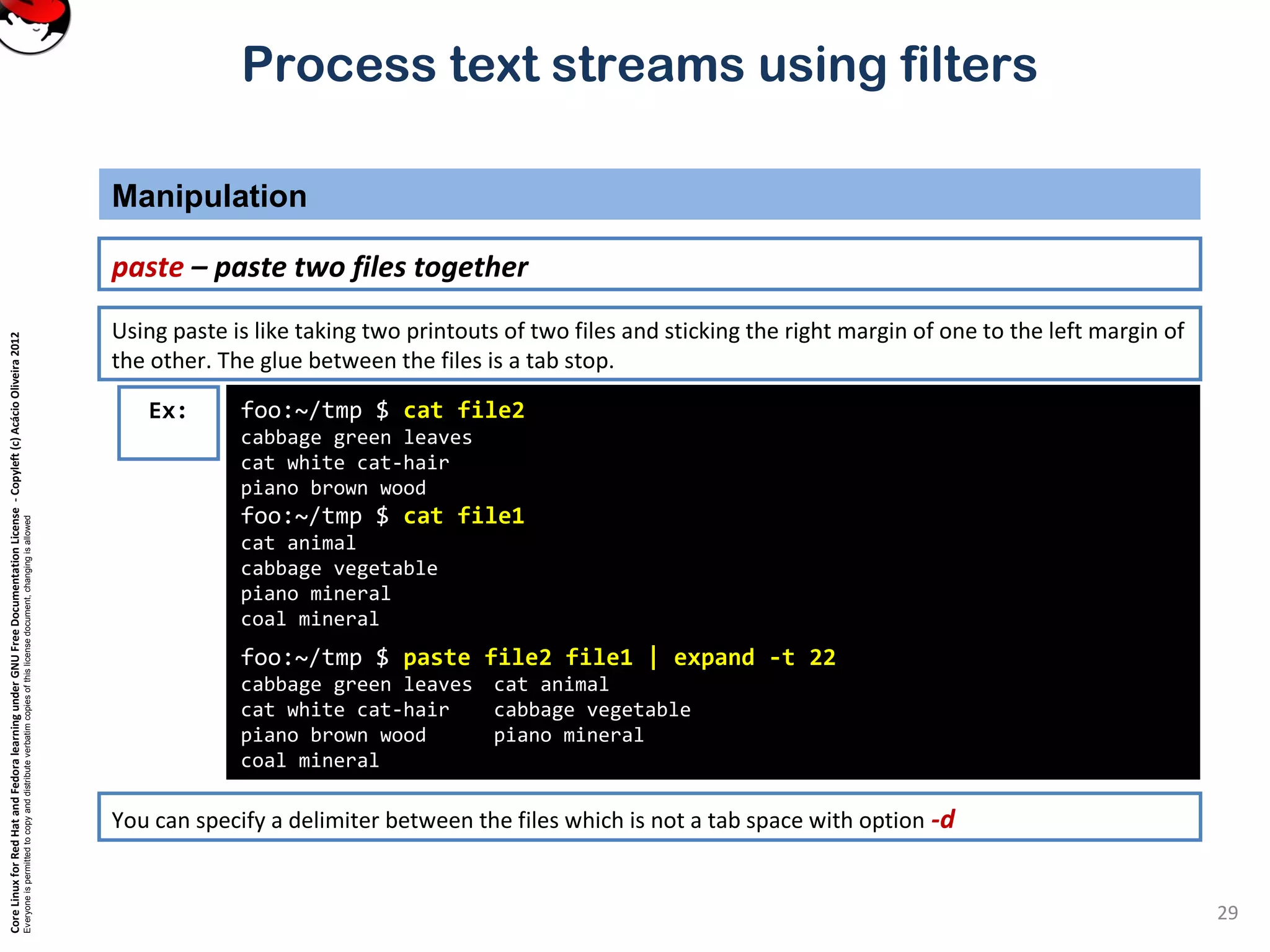 CoreLinuxforRedHatandFedoralearningunderGNUFreeDocumentationLicense-Copyleft(c)AcácioOliveira2012
Everyoneispermittedtocopyanddistributeverbatimcopiesofthislicensedocument,changingisallowed
Process text streams using filters
Manipulation
29
paste – paste two files together
foo:~/tmp $ cat file2
cabbage green leaves
cat white cat-hair
piano brown wood
foo:~/tmp $ cat file1
cat animal
cabbage vegetable
piano mineral
coal mineral
foo:~/tmp $ paste file2 file1 | expand -t 22
cabbage green leaves cat animal
cat white cat-hair cabbage vegetable
piano brown wood piano mineral
coal mineral
Ex:
Using paste is like taking two printouts of two files and sticking the right margin of one to the left margin of
the other. The glue between the files is a tab stop.
You can specify a delimiter between the files which is not a tab space with option -d
 