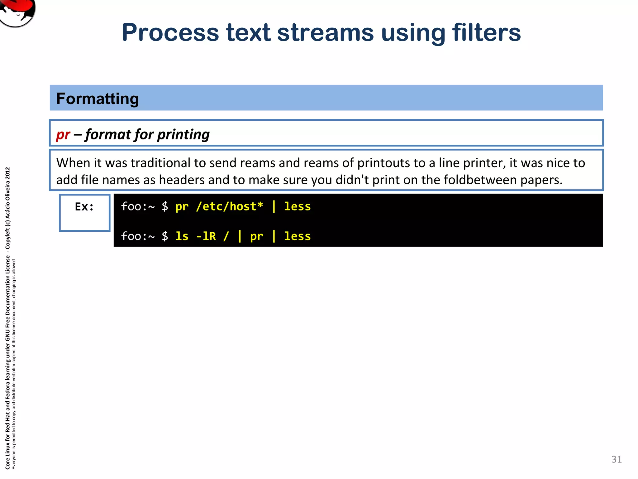 CoreLinuxforRedHatandFedoralearningunderGNUFreeDocumentationLicense-Copyleft(c)AcácioOliveira2012
Everyoneispermittedtocopyanddistributeverbatimcopiesofthislicensedocument,changingisallowed
Process text streams using filters
Formatting
31
pr – format for printing
Ex: foo:~ $ pr /etc/host* | less
foo:~ $ ls -lR / | pr | less
When it was traditional to send reams and reams of printouts to a line printer, it was nice to
add file names as headers and to make sure you didn't print on the foldbetween papers.
 