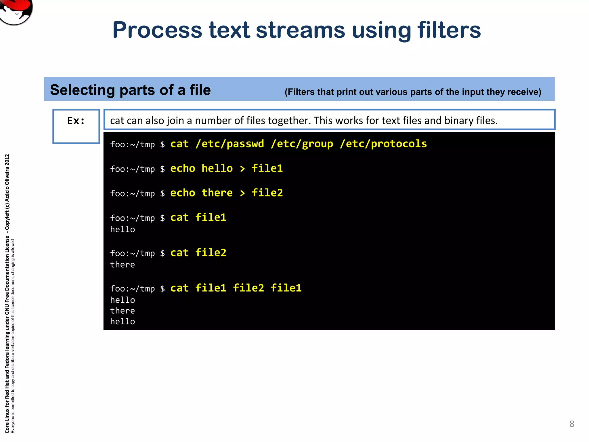 CoreLinuxforRedHatandFedoralearningunderGNUFreeDocumentationLicense-Copyleft(c)AcácioOliveira2012
Everyoneispermittedtocopyanddistributeverbatimcopiesofthislicensedocument,changingisallowed
Process text streams using filters
8
foo:~/tmp $ cat /etc/passwd /etc/group /etc/protocols
foo:~/tmp $ echo hello > file1
foo:~/tmp $ echo there > file2
foo:~/tmp $ cat file1
hello
foo:~/tmp $ cat file2
there
foo:~/tmp $ cat file1 file2 file1
hello
there
hello
Ex: cat can also join a number of files together. This works for text files and binary files.
Selecting parts of a file (Filters that print out various parts of the input they receive)
 