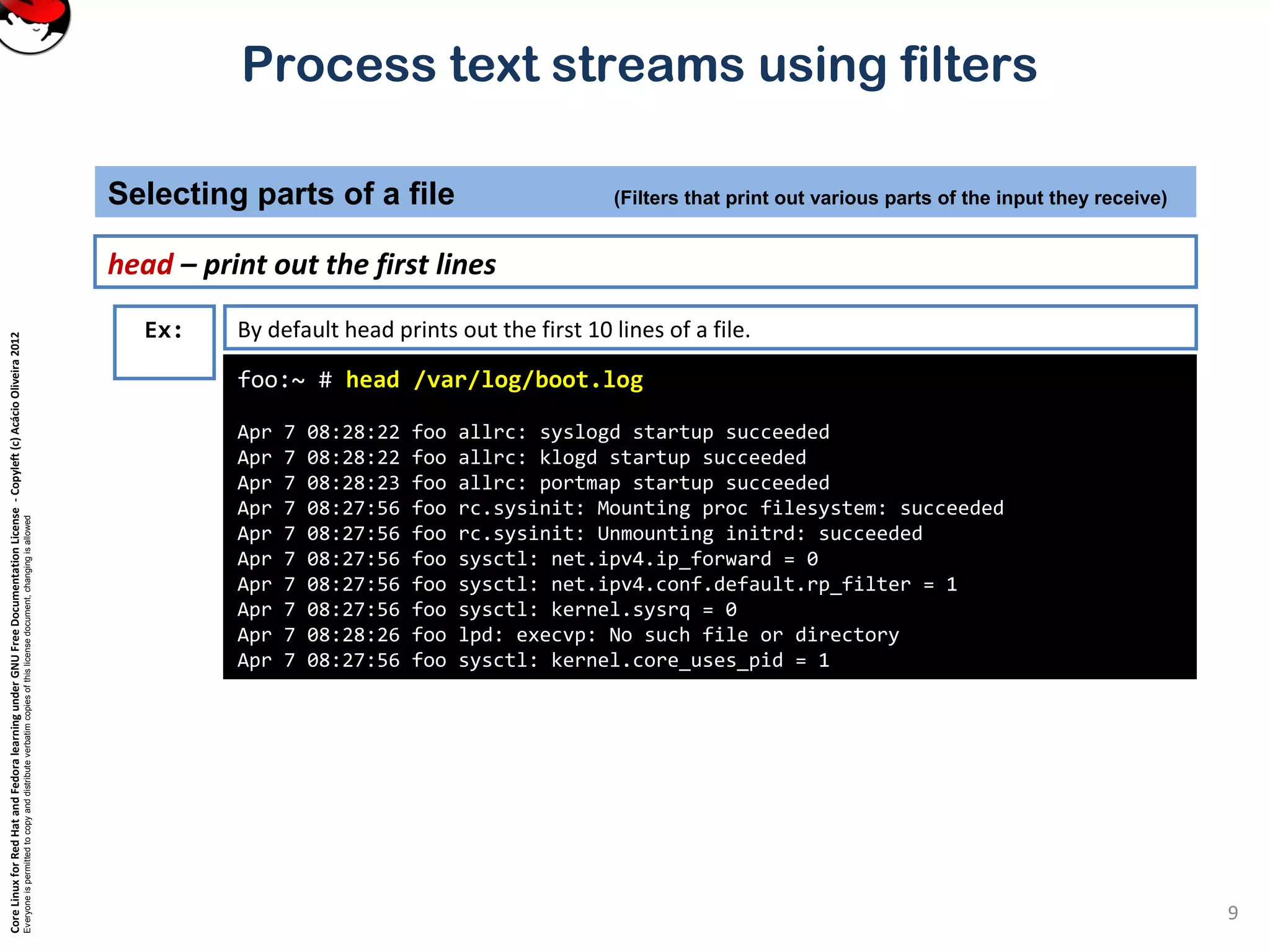 CoreLinuxforRedHatandFedoralearningunderGNUFreeDocumentationLicense-Copyleft(c)AcácioOliveira2012
Everyoneispermittedtocopyanddistributeverbatimcopiesofthislicensedocument,changingisallowed
Process text streams using filters
head – print out the first lines
Selecting parts of a file (Filters that print out various parts of the input they receive)
9
foo:~ # head /var/log/boot.log
Apr 7 08:28:22 foo allrc: syslogd startup succeeded
Apr 7 08:28:22 foo allrc: klogd startup succeeded
Apr 7 08:28:23 foo allrc: portmap startup succeeded
Apr 7 08:27:56 foo rc.sysinit: Mounting proc filesystem: succeeded
Apr 7 08:27:56 foo rc.sysinit: Unmounting initrd: succeeded
Apr 7 08:27:56 foo sysctl: net.ipv4.ip_forward = 0
Apr 7 08:27:56 foo sysctl: net.ipv4.conf.default.rp_filter = 1
Apr 7 08:27:56 foo sysctl: kernel.sysrq = 0
Apr 7 08:28:26 foo lpd: execvp: No such file or directory
Apr 7 08:27:56 foo sysctl: kernel.core_uses_pid = 1
Ex: By default head prints out the first 10 lines of a file.
 