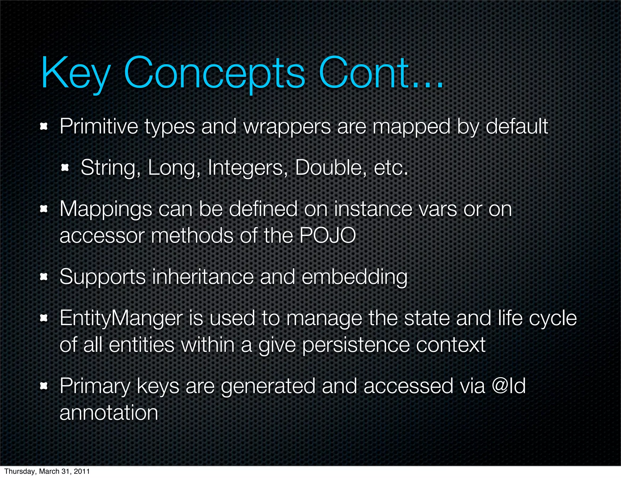 Key Concepts Cont...
               Primitive types and wrappers are mapped by default
                     String, Long, Integers, Double, etc.
               Mappings can be deﬁned on instance vars or on
               accessor methods of the POJO
               Supports inheritance and embedding
               EntityManger is used to manage the state and life cycle
               of all entities within a give persistence context
               Primary keys are generated and accessed via @Id
               annotation

Thursday, March 31, 2011
 