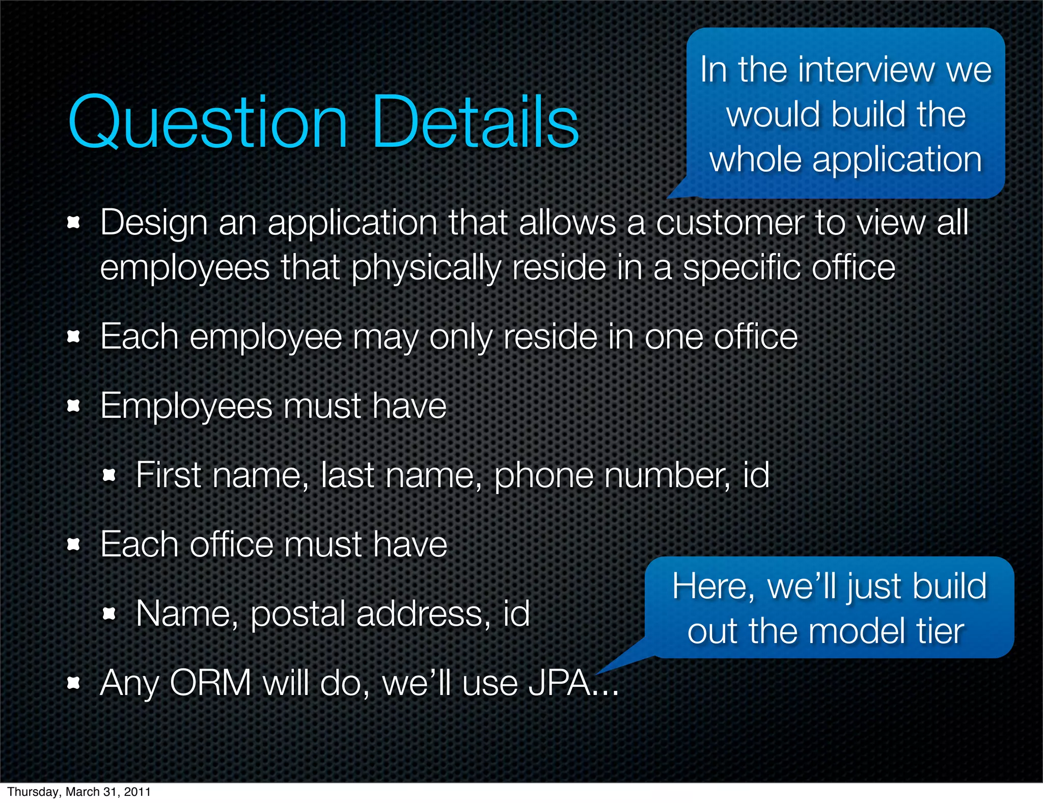In the interview we
         Question Details                                would build the
                                                        whole application
               Design an application that allows a customer to view all
               employees that physically reside in a speciﬁc ofﬁce
               Each employee may only reside in one ofﬁce
               Employees must have
                     First name, last name, phone number, id
               Each ofﬁce must have
                                                     Here, we’ll just build
                     Name, postal address, id         out the model tier
               Any ORM will do, we’ll use JPA...

Thursday, March 31, 2011
 