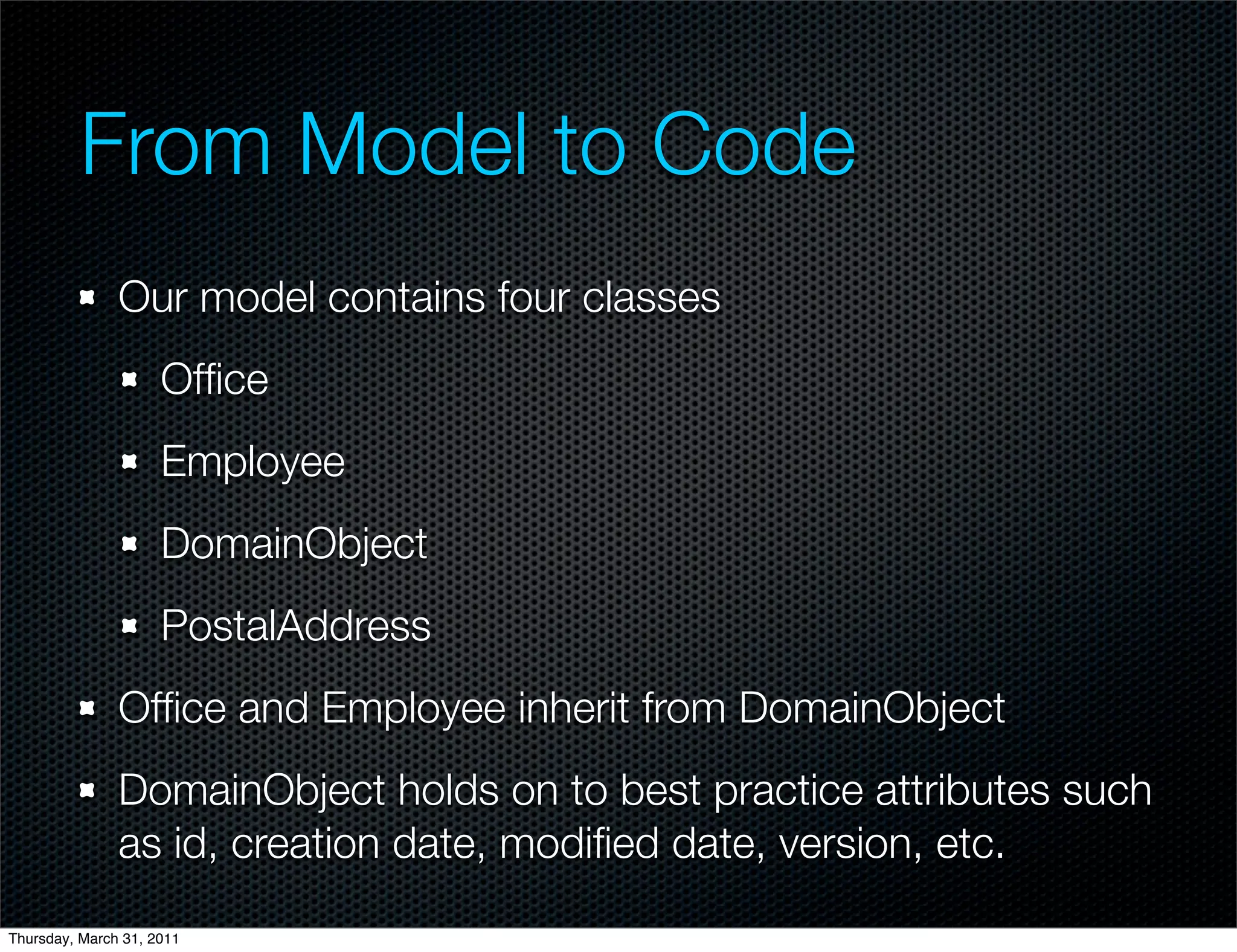 From Model to Code
               Our model contains four classes
                     Ofﬁce
                     Employee
                     DomainObject
                     PostalAddress
               Ofﬁce and Employee inherit from DomainObject
               DomainObject holds on to best practice attributes such
               as id, creation date, modiﬁed date, version, etc.
Thursday, March 31, 2011
 