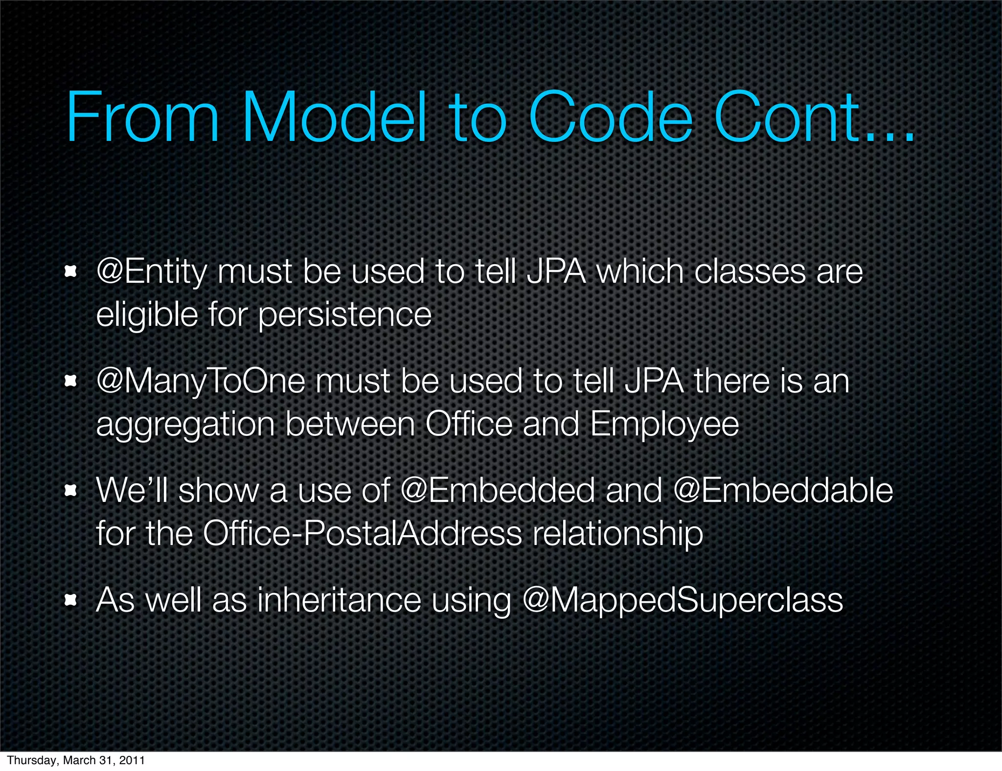 From Model to Code Cont...

               @Entity must be used to tell JPA which classes are
               eligible for persistence
               @ManyToOne must be used to tell JPA there is an
               aggregation between Ofﬁce and Employee
               We’ll show a use of @Embedded and @Embeddable
               for the Ofﬁce-PostalAddress relationship
               As well as inheritance using @MappedSuperclass



Thursday, March 31, 2011
 