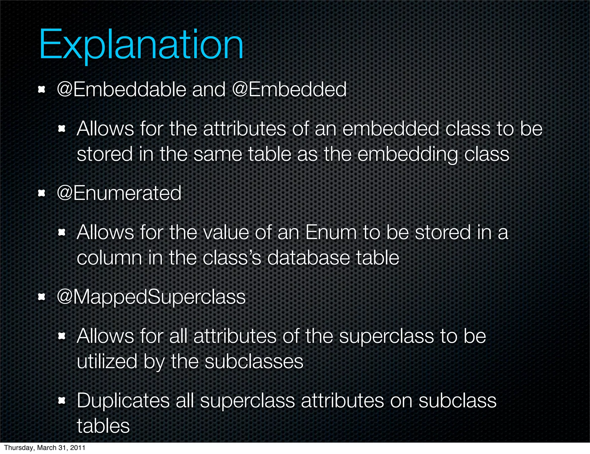 Explanation
               @Embeddable and @Embedded
                     Allows for the attributes of an embedded class to be
                     stored in the same table as the embedding class
               @Enumerated
                     Allows for the value of an Enum to be stored in a
                     column in the class’s database table
               @MappedSuperclass
                     Allows for all attributes of the superclass to be
                     utilized by the subclasses
                     Duplicates all superclass attributes on subclass
                     tables
Thursday, March 31, 2011
 