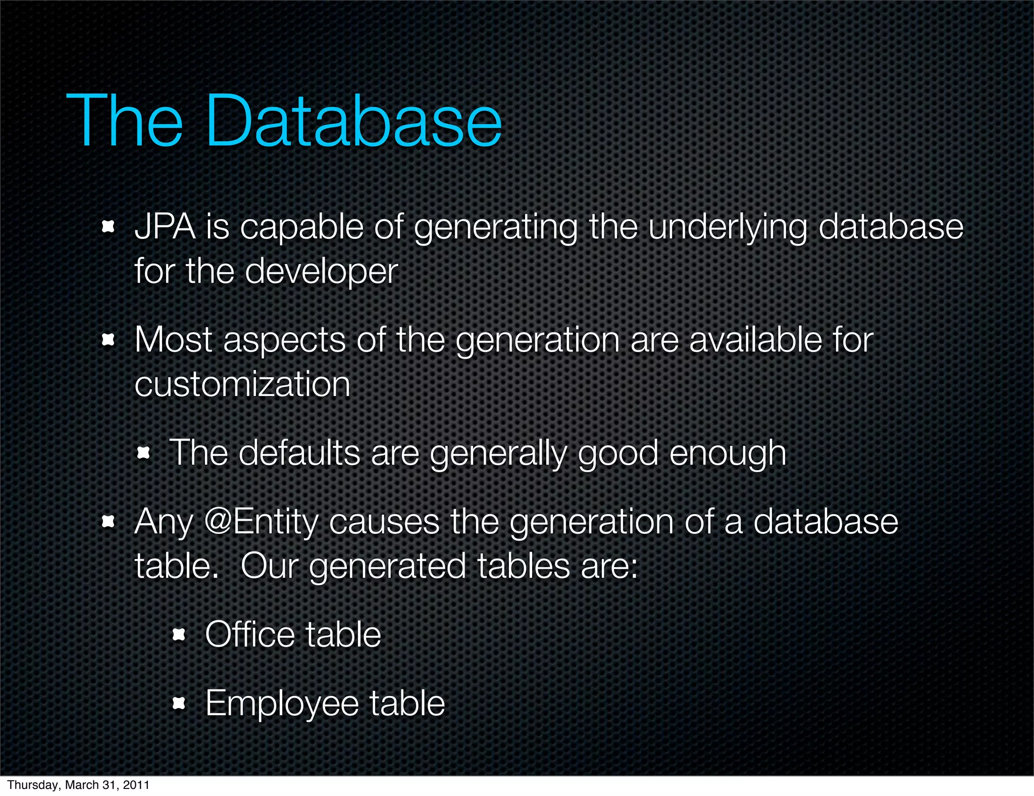 The Database
                     JPA is capable of generating the underlying database
                     for the developer
                     Most aspects of the generation are available for
                     customization
                           The defaults are generally good enough
                     Any @Entity causes the generation of a database
                     table. Our generated tables are:
                             Ofﬁce table
                             Employee table

Thursday, March 31, 2011
 