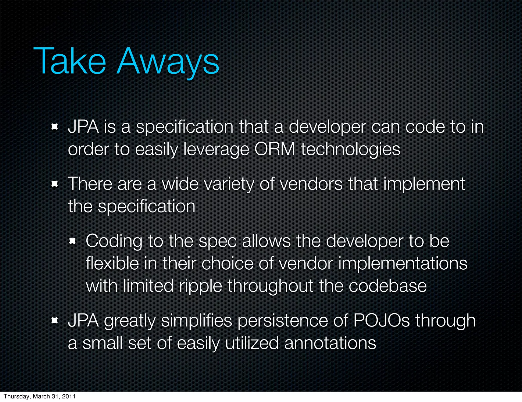 Take Aways
                     JPA is a speciﬁcation that a developer can code to in
                     order to easily leverage ORM technologies
                     There are a wide variety of vendors that implement
                     the speciﬁcation
                           Coding to the spec allows the developer to be
                           ﬂexible in their choice of vendor implementations
                           with limited ripple throughout the codebase
                     JPA greatly simpliﬁes persistence of POJOs through
                     a small set of easily utilized annotations

Thursday, March 31, 2011
 