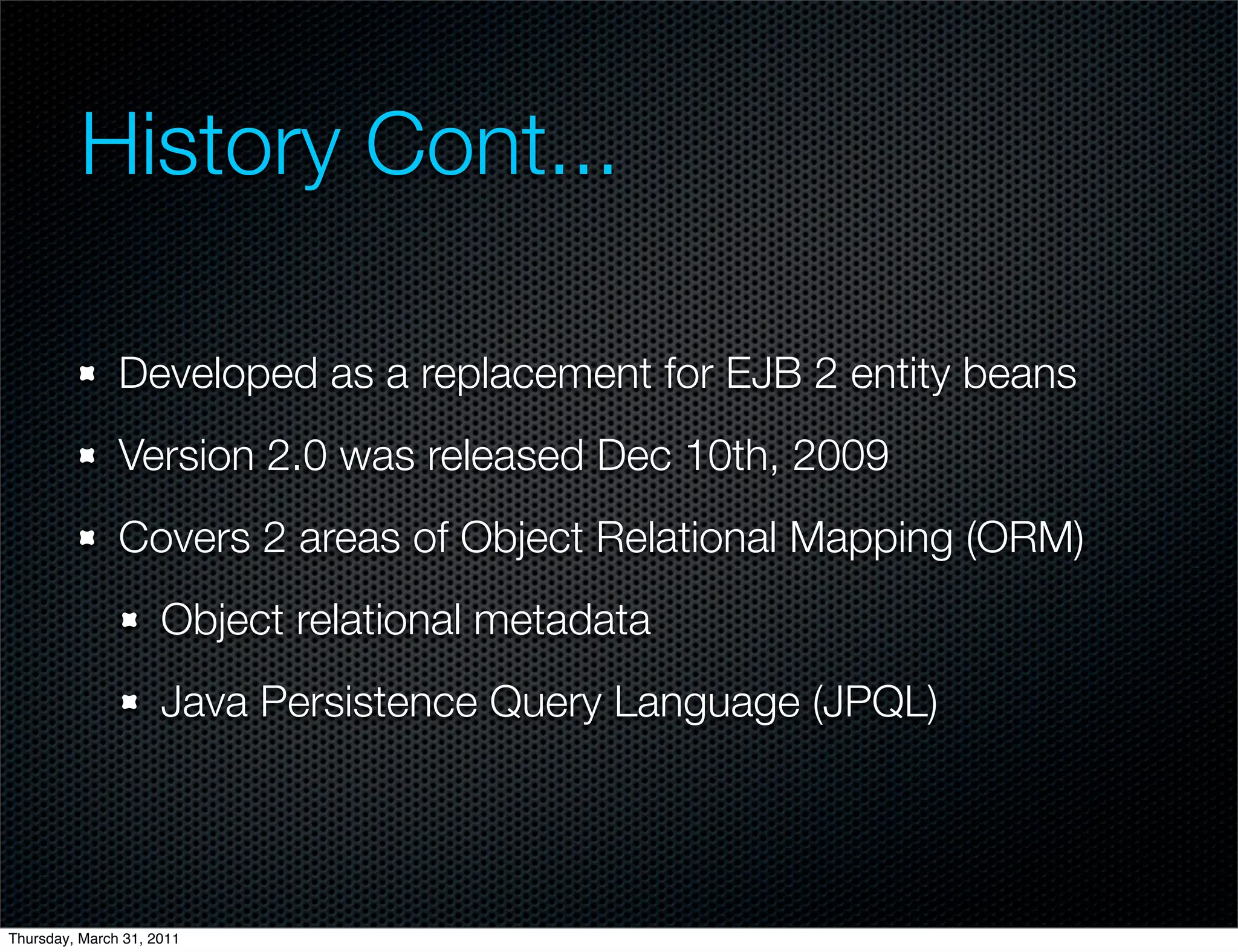 History Cont...

               Developed as a replacement for EJB 2 entity beans
               Version 2.0 was released Dec 10th, 2009
               Covers 2 areas of Object Relational Mapping (ORM)
                     Object relational metadata
                     Java Persistence Query Language (JPQL)




Thursday, March 31, 2011
 
