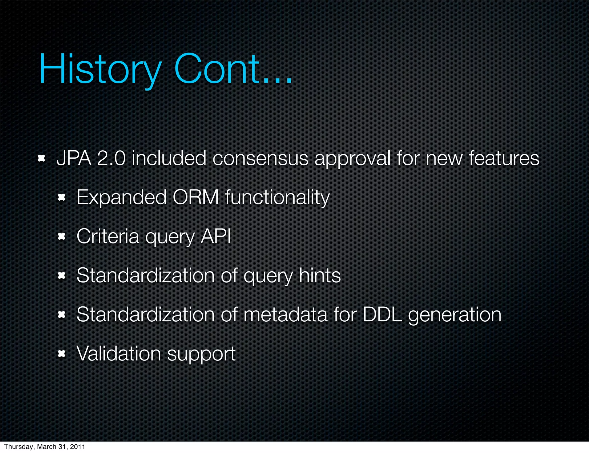 History Cont...
               JPA 2.0 included consensus approval for new features
                     Expanded ORM functionality
                     Criteria query API
                     Standardization of query hints
                     Standardization of metadata for DDL generation
                     Validation support



Thursday, March 31, 2011
 