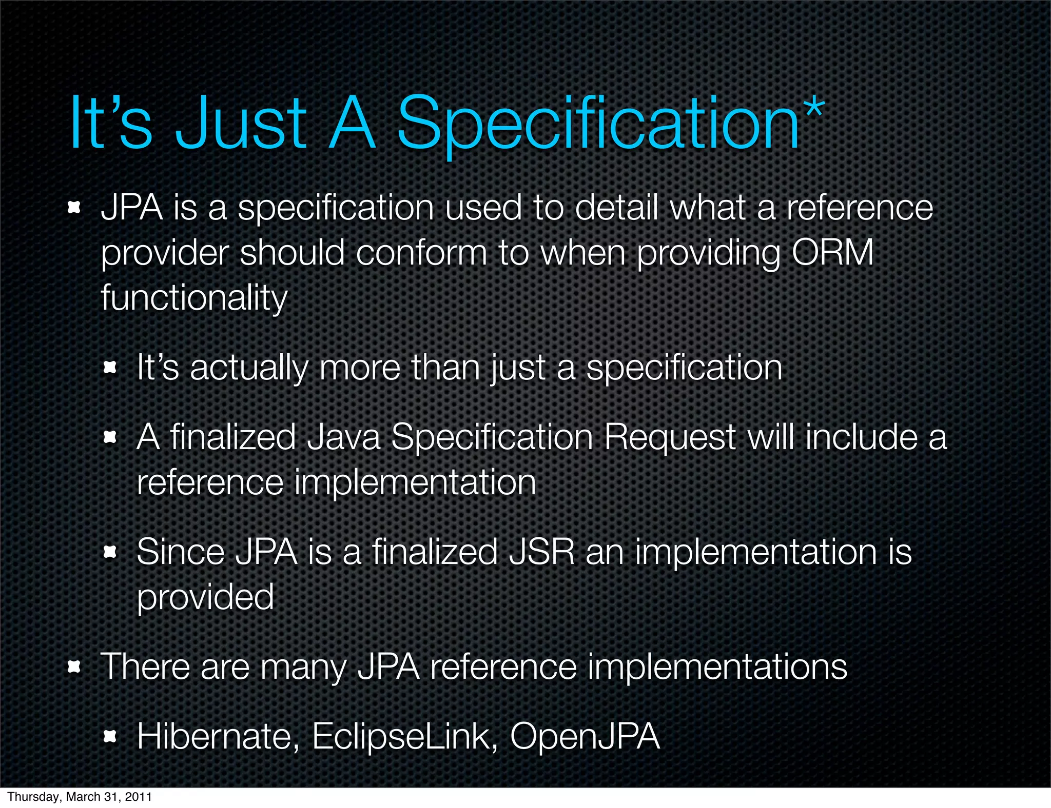 It’s Just A Speciﬁcation*
               JPA is a speciﬁcation used to detail what a reference
               provider should conform to when providing ORM
               functionality
                     It’s actually more than just a speciﬁcation
                     A ﬁnalized Java Speciﬁcation Request will include a
                     reference implementation
                     Since JPA is a ﬁnalized JSR an implementation is
                     provided
               There are many JPA reference implementations
                     Hibernate, EclipseLink, OpenJPA
Thursday, March 31, 2011
 